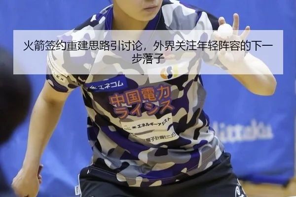火箭签约重建思路引讨论，外界关注年轻阵容的下一步落子